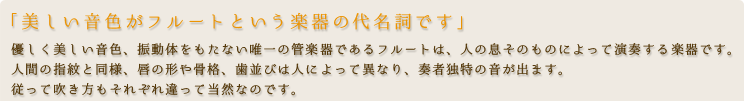 「美しい音色がフルートという楽器の代名詞です」優しく美しい音色、振動体をもたない唯一の管楽器であるフルートは、人の息そのものによって演奏する楽器です。人間の指紋と同様、唇の形や骨格、歯並びは人によって異なり、奏者独特の音が出ます。